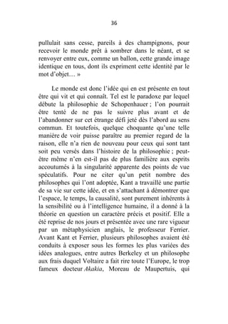 36

pullulait sans cesse, pareils à des champignons, pour
recevoir le monde prêt à sombrer dans le néant, et se
renvoyer entre eux, comme un ballon, cette grande image
identique en tous, dont ils expriment cette identité par le
mot d’objet… »
Le monde est donc l’idée qui en est présente en tout
être qui vit et qui connaît. Tel est le paradoxe par lequel
débute la philosophie de Schopenhauer ; l’on pourrait
être tenté de ne pas le suivre plus avant et de
l’abandonner sur cet étrange défi jeté dès l’abord au sens
commun. Et toutefois, quelque choquante qu’une telle
manière de voir puisse paraître au premier regard de la
raison, elle n’a rien de nouveau pour ceux qui sont tant
soit peu versés dans l’histoire de la philosophie ; peutêtre même n’en est-il pas de plus familière aux esprits
accoutumés à la singularité apparente des points de vue
spéculatifs. Pour ne citer qu’un petit nombre des
philosophes qui l’ont adoptée, Kant a travaillé une partie
de sa vie sur cette idée, et en s’attachant à démontrer que
l’espace, le temps, la causalité, sont purement inhérents à
la sensibilité ou à l’intelligence humaine, il a donné à la
théorie en question un caractère précis et positif. Elle a
été reprise de nos jours et présentée avec une rare vigueur
par un métaphysicien anglais, le professeur Ferrier.
Avant Kant et Ferrier, plusieurs philosophes avaient été
conduits à exposer sous les formes les plus variées des
idées analogues, entre autres Berkeley et un philosophe
aux frais duquel Voltaire a fait rire toute l’Europe, le trop
fameux docteur Akakia, Moreau de Maupertuis, qui

 