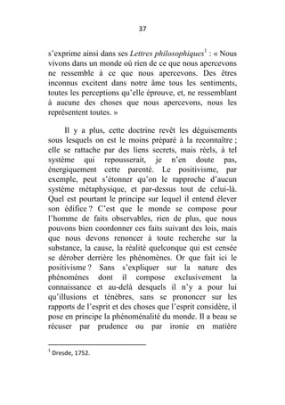 37

s’exprime ainsi dans ses Lettres philosophiques1 : « Nous
vivons dans un monde où rien de ce que nous apercevons
ne ressemble à ce que nous apercevons. Des êtres
inconnus excitent dans notre âme tous les sentiments,
toutes les perceptions qu’elle éprouve, et, ne ressemblant
à aucune des choses que nous apercevons, nous les
représentent toutes. »
Il y a plus, cette doctrine revêt les déguisements
sous lesquels on est le moins préparé à la reconnaître ;
elle se rattache par des liens secrets, mais réels, à tel
système qui repousserait, je n’en doute pas,
énergiquement cette parenté. Le positivisme, par
exemple, peut s’étonner qu’on le rapproche d’aucun
système métaphysique, et par-dessus tout de celui-là.
Quel est pourtant le principe sur lequel il entend élever
son édifice ? C’est que le monde se compose pour
l’homme de faits observables, rien de plus, que nous
pouvons bien coordonner ces faits suivant des lois, mais
que nous devons renoncer à toute recherche sur la
substance, la cause, la réalité quelconque qui est censée
se dérober derrière les phénomènes. Or que fait ici le
positivisme ? Sans s’expliquer sur la nature des
phénomènes dont il compose exclusivement la
connaissance et au-delà desquels il n’y a pour lui
qu’illusions et ténèbres, sans se prononcer sur les
rapports de l’esprit et des choses que l’esprit considère, il
pose en principe la phénoménalité du monde. Il a beau se
récuser par prudence ou par ironie en matière
1

Dresde, 1752.

 