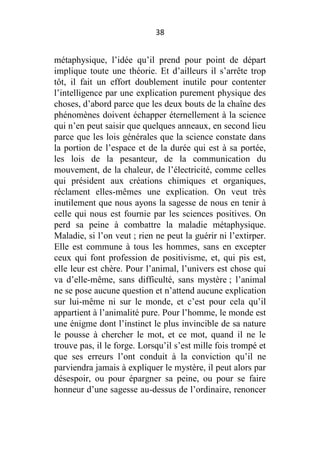 38

métaphysique, l’idée qu’il prend pour point de départ
implique toute une théorie. Et d’ailleurs il s’arrête trop
tôt, il fait un effort doublement inutile pour contenter
l’intelligence par une explication purement physique des
choses, d’abord parce que les deux bouts de la chaîne des
phénomènes doivent échapper éternellement à la science
qui n’en peut saisir que quelques anneaux, en second lieu
parce que les lois générales que la science constate dans
la portion de l’espace et de la durée qui est à sa portée,
les lois de la pesanteur, de la communication du
mouvement, de la chaleur, de l’électricité, comme celles
qui président aux créations chimiques et organiques,
réclament elles-mêmes une explication. On veut très
inutilement que nous ayons la sagesse de nous en tenir à
celle qui nous est fournie par les sciences positives. On
perd sa peine à combattre la maladie métaphysique.
Maladie, si l’on veut ; rien ne peut la guérir ni l’extirper.
Elle est commune à tous les hommes, sans en excepter
ceux qui font profession de positivisme, et, qui pis est,
elle leur est chère. Pour l’animal, l’univers est chose qui
va d’elle-même, sans difficulté, sans mystère ; l’animal
ne se pose aucune question et n’attend aucune explication
sur lui-même ni sur le monde, et c’est pour cela qu’il
appartient à l’animalité pure. Pour l’homme, le monde est
une énigme dont l’instinct le plus invincible de sa nature
le pousse à chercher le mot, et ce mot, quand il ne le
trouve pas, il le forge. Lorsqu’il s’est mille fois trompé et
que ses erreurs l’ont conduit à la conviction qu’il ne
parviendra jamais à expliquer le mystère, il peut alors par
désespoir, ou pour épargner sa peine, ou pour se faire
honneur d’une sagesse au-dessus de l’ordinaire, renoncer

 