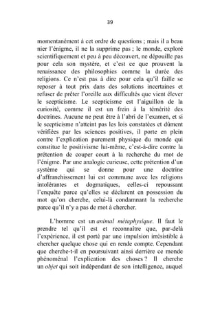 39

momentanément à cet ordre de questions ; mais il a beau
nier l’énigme, il ne la supprime pas ; le monde, exploré
scientifiquement et peu à peu découvert, ne dépouille pas
pour cela son mystère, et c’est ce que prouvent la
renaissance des philosophies comme la durée des
religions. Ce n’est pas à dire pour cela qu’il faille se
reposer à tout prix dans des solutions incertaines et
refuser de prêter l’oreille aux difficultés que vient élever
le scepticisme. Le scepticisme est l’aiguillon de la
curiosité, comme il est un frein à la témérité des
doctrines. Aucune ne peut être à l’abri de l’examen, et si
le scepticisme n’atteint pas les lois constatées et dûment
vérifiées par les sciences positives, il porte en plein
contre l’explication purement physique du monde qui
constitue le positivisme lui-même, c’est-à-dire contre la
prétention de couper court à la recherche du mot de
l’énigme. Par une analogie curieuse, cette prétention d’un
système qui se donne pour une doctrine
d’affranchissement lui est commune avec les religions
intolérantes et dogmatiques, celles-ci repoussant
l’enquête parce qu’elles se déclarent en possession du
mot qu’on cherche, celui-là condamnant la recherche
parce qu’il n’y a pas de mot à chercher.
L’homme est un animal métaphysique. Il faut le
prendre tel qu’il est et reconnaître que, par-delà
l’expérience, il est porté par une impulsion irrésistible à
chercher quelque chose qui en rende compte. Cependant
que cherche-t-il en poursuivant ainsi derrière ce monde
phénoménal l’explication des choses ? Il cherche
un objet qui soit indépendant de son intelligence, auquel

 