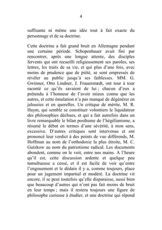 4

suffisante ni même une idée tout à fait exacte du
personnage et de sa doctrine.
Cette doctrine a fait grand bruit en Allemagne pendant
une certaine période. Schopenhauer avait fini par
rencontrer, après une longue attente, des disciples
fervents qui ont recueilli religieusement ses paroles, ses
lettres, les traits de sa vie, et qui plus d’une fois, avec
moins de prudence que de piété, se sont empressés de
révéler au public jusqu’à ses faiblesses. MM. G.
Gwinner, Otto Lindner, J. Frauenstædt, ont tour à tour
raconté ce qu’ils savaient de lui ; chacun d’eux a
prétendu à l’honneur de l’avoir mieux connu que les
autres, et cette émulation n’a pas manqué de dégénérer en
jalousies et en querelles. Un critique de mérite, M. R.
Haym, qui semble se constituer volontiers le liquidateur
des philosophies déchues, et qui a fait autrefois dans un
livre remarquable le bilan posthume de l’hégélianisme, a
résumé le débat en termes d’une sévérité, à mon sens,
excessive. D’autres critiques sont intervenus et ont
prononcé leur verdict à des points de vue différends, M.
Hoffman au nom de l’orthodoxie la plus étroite, M. C.
Gutzkow au nom du patriotisme radical. Les documents
abondent, comme on le voit, entre nos mains. A l’heure
qu’il est, cette discussion ardente et quelque peu
tumultueuse a cessé, et il est facile de voir qu’entre
l’engouement et le dédain il y a, comme toujours, place
pour un jugement impartial et modéré. La doctrine vit
encore, il se peut toutefois qu’elle disparaisse, aussi bien
que beaucoup d’autres qui n’ont pas fait moins de bruit
en leur temps ; mais il restera toujours une figure de
philosophe curieuse à étudier, et une doctrine qui répond

 