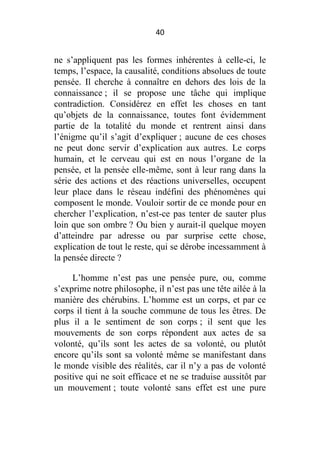 40

ne s’appliquent pas les formes inhérentes à celle-ci, le
temps, l’espace, la causalité, conditions absolues de toute
pensée. Il cherche à connaître en dehors des lois de la
connaissance ; il se propose une tâche qui implique
contradiction. Considérez en effet les choses en tant
qu’objets de la connaissance, toutes font évidemment
partie de la totalité du monde et rentrent ainsi dans
l’énigme qu’il s’agit d’expliquer ; aucune de ces choses
ne peut donc servir d’explication aux autres. Le corps
humain, et le cerveau qui est en nous l’organe de la
pensée, et la pensée elle-même, sont à leur rang dans la
série des actions et des réactions universelles, occupent
leur place dans le réseau indéfini des phénomènes qui
composent le monde. Vouloir sortir de ce monde pour en
chercher l’explication, n’est-ce pas tenter de sauter plus
loin que son ombre ? Ou bien y aurait-il quelque moyen
d’atteindre par adresse ou par surprise cette chose,
explication de tout le reste, qui se dérobe incessamment à
la pensée directe ?
L’homme n’est pas une pensée pure, ou, comme
s’exprime notre philosophe, il n’est pas une tête ailée à la
manière des chérubins. L’homme est un corps, et par ce
corps il tient à la souche commune de tous les êtres. De
plus il a le sentiment de son corps ; il sent que les
mouvements de son corps répondent aux actes de sa
volonté, qu’ils sont les actes de sa volonté, ou plutôt
encore qu’ils sont sa volonté même se manifestant dans
le monde visible des réalités, car il n’y a pas de volonté
positive qui ne soit efficace et ne se traduise aussitôt par
un mouvement ; toute volonté sans effet est une pure

 