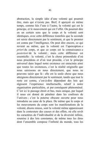 41

abstraction, la simple idée d’une volonté qui pourrait
être, mais qui n’existe pas. Bref, il aperçoit en même
temps, comme liés l’une à l’autre, la volonté qui est le
principe, et le mouvement qui est l’effet. On pourrait dire
en un certain sens que le corps et la volonté sont
identiques, avec cette différence toutefois que la seconde
est saisie directement par le sentiment, et que le premier
est connu par l’intelligence. On peut dire encore, ce qui
revient au même, que la volonté est l’aperception a
priori du corps, et que ce corps est la connaissance a
posteriori de la volonté ; mais cette différence est
essentielle : la volonté, c’est la chose primordiale d’où
nous procédons et d’où tout procède, c’est le principe
universel dans lequel notre existence est enracinée ainsi
que toutes les existences, c’est la réalité originelle que
nous saisissons en nous directement, que nous ne
pouvons saisir que là : elle est la seule chose que nous
atteignons directement par le sentiment, tandis que tout le
reste est connu, c’est-à-dire dépendant des lois qui
régissent l’expérience intellectuelle, relatif à notre
organisation particulière, et par conséquent phénoménal.
C’est ici le passage étroit et bas, mais unique, par lequel
il nous est donné de pénétrer dans les coulisses de
l’univers ; c’est la poterne obscure ouverte pour nous
introduire au cœur de la place. De même que le corps et
les mouvements du corps sont les manifestations de la
volonté, disons mieux, sont la volonté même apparaissant
dans la contexture des causes et des effets, où elle revêt
les caractères de l’individualité et de la diversité infinie,
soumise à des lois constantes, de même tous les êtres
dont l’ensemble compose l’infinité du monde, tous les

 