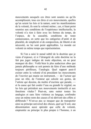 42

mouvements auxquels ces êtres sont soumis ou qu’ils
accomplissent, tous ces êtres et ces mouvements, quelles
qu’en soient les lois et la nature, sont les manifestations
de la volonté, ils sont la volonté même ; car, n’étant point
soumise aux conditions de l’expérience intellectuelle, la
volonté n’a rien à faire avec les formes du temps, de
l’espace, de la causalité, conditions de toute
connaissance, en sorte que les catégories d’unité et de
pluralité, de simplicité et de composition, de liberté et de
nécessité, ne lui sont point applicables. Le monde est
volonté en même temps que représentation.
Si l’on a saisi le nœud subtil de la doctrine que je
viens d’exposer, et si l’étrangeté de cette doctrine ne la
fait pas juger indigne de toute objection, on ne peut
manquer de dire : Voilà bien le plus audacieux abus que
jamais philosophe se soit permis de faire d’une méthode
toujours périlleuse, l’analogie. Quel rapport peut-il
exister entre la volonté d’où procèdent les mouvements
de l’ouvrier qui manie un instrument, — de l’acteur qui
joue un rôle, de l’orateur qui calcule ses gestes, de
l’artiste qui dessine, du maître d’escrime qui parade, —
et la cause qui fait couler l’eau ou grandir le végétal, ou
les lois qui président aux mouvements instinctifs et aux
fonctions vitales ? Peut-on, sans outrer toutes les
analogies et sans faire violence au langage, confondre
sous un même nom des causes d’où dérivent des effets si
différends ? N’est-ce pas se moquer que de transporter
ainsi au principe universel des choses, quel qu’il soit, une
dénomination aussi spéciale que celle de volonté,
empruntée au principe le plus propre à l’homme, à un

 