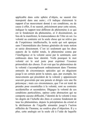 44

applicable dans cette sphère d’objets, ne saurait être
transporté dans une autre ; s’il indique clairement le
rapport d’un mouvement donné à ses conditions, ou de
cause à effet, il ne saurait, précisément pour cette raison,
indiquer le rapport tout différent de phénomène à ce qui
est le fondement du phénomène, et il dissimulerait, au
lieu de la manifester, la transcendance de l’être en soi. La
volonté au contraire est la seule chose qui ne relève pas
de l’expérience intellectuelle, la seule qui soit aperçue
sans l’intermédiaire des formes générales de toute notion
et saisie directement. C’est ici seulement que les deux
aspects de la réalité totale, le phénomène connu par
l’intelligence et la volonté saisie par le sentiment, sont
embrassés dans leur identité. Voilà pourquoi le mot
volonté est le seul juste pour exprimer l’essence
primordiale des choses. Il est vrai que les phénomènes de
la volonté s’accomplissent ordinairement dans l’homme
entourés de circonstances spéciales qui en déguisent
jusqu’à un certain point la nature, que, par exemple, les
mouvements qui procèdent de la volonté y apparaissent
souvent gouvernés par une pensée et dirigés vers une fin
préconçue ; mais ces circonstances, que l’on est tenté de
prendre pour essentielles à la volonté, sont au contraire
accidentelles et secondaires. Dégagez la volonté de ces
conditions particulières, opérez cette abstraction qui ne
comporte aucune difficulté, l’identité de la volonté à tous
les degrés de l’échelle des êtres et comme fondement de
tous les phénomènes, depuis la précipitation du cristal et
la déclinaison de l’aiguille aimantée jusqu’à l’action
réfléchie de l’homme, ne soulève plus d’objection. Il y a
plus, cette analogie est la seule clé à l’aide de laquelle

 