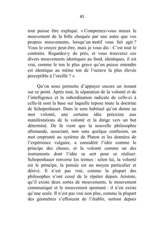 45

tout puisse être expliqué. « Comprenez-vous mieux le
mouvement de la bille choquée par une autre que vos
propres mouvements, lorsqu’un motif vous fait agir ?
Vous le croyez peut-être, mais je vous dis : C’est tout le
contraire. Regardez-y de près, et vous trouverez ces
divers mouvements identiques au fond, identiques, il est
vrai, comme le ton le plus grave qu’on puisse entendre
est identique au même ton de l’octave la plus élevée
perceptible à l’oreille ? »
Qu’on nous permette d’appuyer encore un instant
sur ce point. Après tout, la séparation de la volonté et de
l’intelligence et la subordination radicale de celle-ci à
celle-là sont la base sur laquelle repose toute la doctrine
de Schopenhauer. Dans le sens habituel qu’on donne au
mot volonté, une certaine idée préexiste aux
manifestations de la volonté et la dirige vers un but
déterminé. De là vient que la nouvelle philosophie
allemande, associant, non sans quelque confusion, un
mot emprunté au système de Platon et les données de
l’expérience vulgaire, a considéré l’idée comme le
principe des choses, et la volonté comme un des
instruments dont l’idée se sert pour se réaliser.
Schopenhauer renverse les termes : selon lui, la volonté
est le principe, la pensée est un moyen particulier et
dérivé. Il n’est pas vrai, comme la plupart des
philosophes n’ont cessé de le répéter depuis Aristote,
qu’il existe deux sortes de mouvements, le mouvement
communiqué et le mouvement spontané : il n’en existe
qu’une seule. Il n’est pas vrai non plus, comme la plupart
des géomètres s’efforcent de l’établir, surtout depuis

 