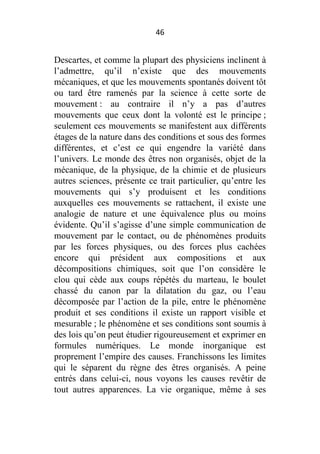 46

Descartes, et comme la plupart des physiciens inclinent à
l’admettre, qu’il n’existe que des mouvements
mécaniques, et que les mouvements spontanés doivent tôt
ou tard être ramenés par la science à cette sorte de
mouvement : au contraire il n’y a pas d’autres
mouvements que ceux dont la volonté est le principe ;
seulement ces mouvements se manifestent aux différents
étages de la nature dans des conditions et sous des formes
différentes, et c’est ce qui engendre la variété dans
l’univers. Le monde des êtres non organisés, objet de la
mécanique, de la physique, de la chimie et de plusieurs
autres sciences, présente ce trait particulier, qu’entre les
mouvements qui s’y produisent et les conditions
auxquelles ces mouvements se rattachent, il existe une
analogie de nature et une équivalence plus ou moins
évidente. Qu’il s’agisse d’une simple communication de
mouvement par le contact, ou de phénomènes produits
par les forces physiques, ou des forces plus cachées
encore qui président aux compositions et aux
décompositions chimiques, soit que l’on considère le
clou qui cède aux coups répétés du marteau, le boulet
chassé du canon par la dilatation du gaz, ou l’eau
décomposée par l’action de la pile, entre le phénomène
produit et ses conditions il existe un rapport visible et
mesurable ; le phénomène et ses conditions sont soumis à
des lois qu’on peut étudier rigoureusement et exprimer en
formules numériques. Le monde inorganique est
proprement l’empire des causes. Franchissons les limites
qui le séparent du règne des êtres organisés. A peine
entrés dans celui-ci, nous voyons les causes revêtir de
tout autres apparences. La vie organique, même à ses

 
