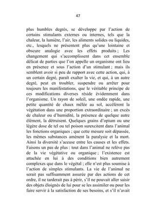 47

plus humbles degrés, se développe par l’action de
certains stimulants externes ou internes, tels que la
chaleur, la lumière, l’air, les aliments solides ou liquides,
etc., lesquels ne présentent plus qu’une lointaine et
obscure analogie avec les effets produits ; Les
changement qui s’accomplissent dans cet ensemble
délicat de parties que l’on appelle un organisme ont lieu
en présence et sous l’action d’un stimulant ; mais ils
semblent avoir si peu de rapport avec cette action, qui, à
un certain degré, paraît exalter la vie, et qui, à un autre
degré, peut en troubler, suspendre ou arrêter pour
toujours les manifestations, que le véritable principe de
ces modifications diverses réside évidemment dans
l’organisme. Un rayon de soleil, une ondée rapide, une
petite quantité de chaux mêlée au sol, accélèrent la
végétation dans une proportion extraordinaire ; un excès
de chaleur ou d’humidité, la présence de quelque autre
élément, la détruisent. Quelques grains d’opium ou une
légère dose de tel ou tel poison surexcitent dans l’animal
les fonctions organiques ; que cette mesure soit dépassée,
les mêmes substances amènent la paralysie et la mort.
Ainsi la diversité s’accuse entre les causes et les effets.
Faisons un pas de plus : tout dans l’animal ne relève pas
de la vie végétative ou organique ; l’existence est
attachée en lui à des conditions bien autrement
complexes que dans le végétal ; elle n’est plus soumise à
l’action de simples stimulants. La vie de l’animal ne
serait pas suffisamment assurée par des actions de cet
ordre, il ne tarderait pas à périr, s’il ne pouvait aller saisir
des objets éloignés de lui pour se les assimiler ou pour les
faire servir à la satisfaction de ses besoins, et s’il n’avait

 