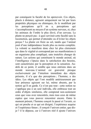 48

par conséquent la faculté de les apercevoir. Ces objets,
placés à distance, agissent uniquement sur lui par leurs
propriétés physiques ou chimiques, ils le modifient par
les perceptions qu’il en a, perceptions qui
s’accomplissent au moyen d’un système nerveux, et, chez
les animaux de l’ordre le plus élevé, d’un cerveau. La
plante ne perçoit pas : à quoi servirait cette faculté sans la
locomotion, qui permet d’atteindre ou d’éviter les objets
perçus ? La plante est fixée au sol, tandis que l’animal
jouit d’une indépendance locale plus ou moins complète.
La volonté se manifeste donc chez lui plus clairement
que dans le végétal et correspond par ses manifestations à
un organisme plus compliqué, sans toutefois changer de
nature. Les actions qui constituent le monde animal, où
l’intelligence s’épuise dans la satisfaction des besoins,
sont caractérisées par la perception et la sensation. Audelà de ce point, il semble que nous entrions dans un
monde nouveau. L’animal est gouverné presque
exclusivement par l’intuition immédiate des objets
présents, il n’a que des perceptions ; l’homme, a des
idées. Les objets qui l’ont modifié antérieurement par
leur présence agissent sur lui, même absents, par la
notion qu’il en garde. Ce n’est pas tout : cette notion ne
s’applique pas à un seul individu, elle embrasse tout un
ordre d’objets similaires, elle comprend non-seulement
ceux que vous avez rencontrés, mais tous ceux de même
espèce que vous pouvez rencontrer encore. Outre le
moment présent, l’homme conçoit le passé et l’avenir, ce
qui est proche et ce qui est éloigné, l’expérience acquise
et l’expérience future ; il conçoit l’univers entier, que disje ? il le dépasse, car à l’univers réel il ajoute l’univers

 