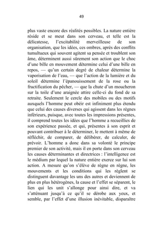 49

plus vaste encore des réalités possibles. La nature entière
réside et se meut dans son cerveau, et telle est la
délicatesse,
l’excitabilité
merveilleuse
de
son
organisation, que les idées, ces ombres, après des conflits
tumultueux qui souvent agitent sa pensée et troublent son
âme, déterminent aussi sûrement son action que le choc
d’une bille en mouvement détermine celui d’une bille en
repos, — qu’un certain degré de chaleur détermine la
vaporisation de l’eau, — que l’action de la lumière et du
soleil détermine l’épanouissement de la rose ou la
fructification du pêcher, — que la chute d’un moucheron
sur la toile d’une araignée attire celle-ci du fond de sa
retraite. Seulement le cercle des mobiles ou des motifs
auxquels l’homme peut obéir est infiniment plus étendu
que celui des causes diverses qui agissent dans les règnes
inférieurs, puisque, avec toutes les impressions présentes,
il comprend toutes les idées que l’homme a recueillies de
son expérience passée, et qui, présentes à son esprit et
pouvant contribuer à le déterminer, le mettent à même de
réfléchir, de comparer, de délibérer, de calculer, de
prévoir. L’homme a donc dans sa volonté le principe
premier de son activité, mais il en porte dans son cerveau
les causes déterminantes et directrices : l’intelligence est
le médium par lequel la nature entière exerce sur lui son
action. A mesure qu’on s’élève de règne en règne, les
mouvements et les conditions qui les règlent se
distinguent davantage les uns des autres et deviennent de
plus en plus hétérogènes, la cause et l’effet se séparent, le
lien qui les unit s’allonge pour ainsi dire, et va
s’atténuant jusqu’à ce qu’il se dérobe aux yeux, et
semble, par l’effet d’une illusion inévitable, disparaître

 