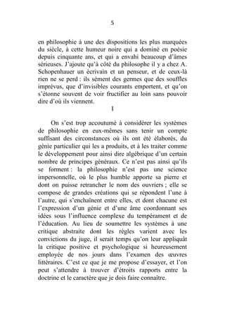 5

en philosophie à une des dispositions les plus marquées
du siècle, à cette humeur noire qui a dominé en poésie
depuis cinquante ans, et qui a envahi beaucoup d’âmes
sérieuses. J’ajoute qu’à côté du philosophe il y a chez A.
Schopenhauer un écrivain et un penseur, et de ceux-là
rien ne se perd : ils sèment des germes que des souffles
imprévus, que d’invisibles courants emportent, et qu’on
s’étonne souvent de voir fructifier au loin sans pouvoir
dire d’où ils viennent.
I
On s’est trop accoutumé à considérer les systèmes
de philosophie en eux-mêmes sans tenir un compte
suffisant des circonstances où ils ont été élaborés, du
génie particulier qui les a produits, et à les traiter comme
le développement pour ainsi dire algébrique d’un certain
nombre de principes généraux. Ce n’est pas ainsi qu’ils
se forment : la philosophie n’est pas une science
impersonnelle, où le plus humble apporte sa pierre et
dont on puisse retrancher le nom des ouvriers ; elle se
compose de grandes créations qui se répondent l’une à
l’autre, qui s’enchaînent entre elles, et dont chacune est
l’expression d’un génie et d’une âme coordonnant ses
idées sous l’influence complexe du tempérament et de
l’éducation. Au lieu de soumettre les systèmes à une
critique abstraite dont les règles varient avec les
convictions du juge, il serait temps qu’on leur appliquât
la critique positive et psychologique si heureusement
employée de nos jours dans l’examen des œuvres
littéraires. C’est ce que je me propose d’essayer, et l’on
peut s’attendre à trouver d’étroits rapports entre la
doctrine et le caractère que je dois faire connaître.

 