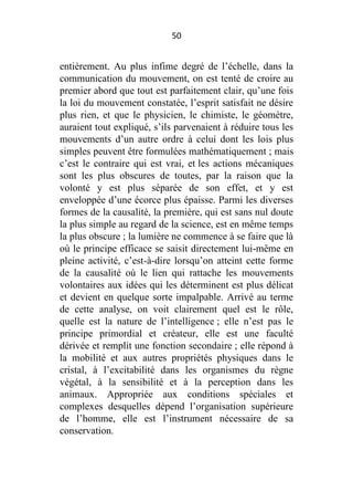 50

entièrement. Au plus infime degré de l’échelle, dans la
communication du mouvement, on est tenté de croire au
premier abord que tout est parfaitement clair, qu’une fois
la loi du mouvement constatée, l’esprit satisfait ne désire
plus rien, et que le physicien, le chimiste, le géomètre,
auraient tout expliqué, s’ils parvenaient à réduire tous les
mouvements d’un autre ordre à celui dont les lois plus
simples peuvent être formulées mathématiquement ; mais
c’est le contraire qui est vrai, et les actions mécaniques
sont les plus obscures de toutes, par la raison que la
volonté y est plus séparée de son effet, et y est
enveloppée d’une écorce plus épaisse. Parmi les diverses
formes de la causalité, la première, qui est sans nul doute
la plus simple au regard de la science, est en même temps
la plus obscure ; la lumière ne commence à se faire que là
où le principe efficace se saisit directement lui-même en
pleine activité, c’est-à-dire lorsqu’on atteint cette forme
de la causalité où le lien qui rattache les mouvements
volontaires aux idées qui les déterminent est plus délicat
et devient en quelque sorte impalpable. Arrivé au terme
de cette analyse, on voit clairement quel est le rôle,
quelle est la nature de l’intelligence ; elle n’est pas le
principe primordial et créateur, elle est une faculté
dérivée et remplit une fonction secondaire ; elle répond à
la mobilité et aux autres propriétés physiques dans le
cristal, à l’excitabilité dans les organismes du règne
végétal, à la sensibilité et à la perception dans les
animaux. Appropriée aux conditions spéciales et
complexes desquelles dépend l’organisation supérieure
de l’homme, elle est l’instrument nécessaire de sa
conservation.

 