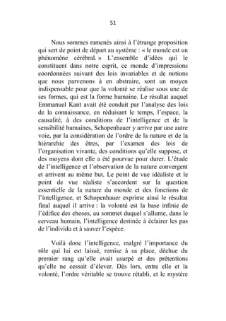 51

Nous sommes ramenés ainsi à l’étrange proposition
qui sert de point de départ au système : « le monde est un
phénomène cérébral. » L’ensemble d’idées qui le
constituent dans notre esprit, ce monde d’impressions
coordonnées suivant des lois invariables et de notions
que nous parvenons à en abstraire, sont un moyen
indispensable pour que la volonté se réalise sous une de
ses formes, qui est la forme humaine. Le résultat auquel
Emmanuel Kant avait été conduit par l’analyse des lois
de la connaissance, en réduisant le temps, l’espace, la
causalité, à des conditions de l’intelligence et de la
sensibilité humaines, Schopenhauer y arrive par une autre
voie, par la considération de l’ordre de la nature et de la
hiérarchie des êtres, par l’examen des lois de
l’organisation vivante, des conditions qu’elle suppose, et
des moyens dont elle a été pourvue pour durer. L’étude
de l’intelligence et l’observation de la nature convergent
et arrivent au même but. Le point de vue idéaliste et le
point de vue réaliste s’accordent sur la question
essentielle de la nature du monde et des fonctions de
l’intelligence, et Schopenhauer exprime ainsi le résultat
final auquel il arrive : la volonté est la base infinie de
l’édifice des choses, au sommet duquel s’allume, dans le
cerveau humain, l’intelligence destinée à éclairer les pas
de l’individu et à sauver l’espèce.
Voilà donc l’intelligence, malgré l’importance du
rôle qui lui est laissé, remise à sa place, déchue du
premier rang qu’elle avait usurpé et des prétentions
qu’elle ne cessait d’élever. Dès lors, entre elle et la
volonté, l’ordre véritable se trouve rétabli, et le mystère

 