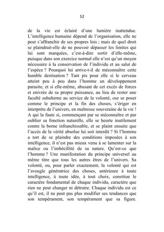 52

de la vie est éclairé d’une lumière inattendue.
L’intelligence humaine dépend de l’organisation, elle ne
peut s’affranchir de ses propres lois ; mais de quel droit
se plaindrait-elle de ne pouvoir dépasser les limites qui
lui sont marquées, c’est-à-dire sortir d’elle-même,
puisque dans son exercice normal elle n’est qu’un moyen
nécessaire à la conservation de l’individu et au salut de
l’espèce ? Pourquoi lui arrive-t-il de méconnaître cette
humble destination ? Tant pis pour elle si le cerveau
atteint peu à peu dans l’homme un développement
parasite, et si elle-même, abusant de cet excès de forces
et enivrée de sa propre puissance, au lieu de rester une
faculté subalterne au service de la volonté, ose se poser
comme le principe et la fin des choses, s’ériger en
interprète de l’univers, en maîtresse souveraine de la vie !
A qui la faute si, commençant par se méconnaître et par
oublier sa fonction naturelle, elle se heurte inutilement
contre la borne infranchissable, et se plaint ensuite que
l’accès de la vérité absolue lui soit interdit ? Si l’homme
a tort de se plaindre des conditions imposées à son
intelligence, il n’est pas mieux venu à se lamenter sur la
malice ou l’imbécillité de sa nature. Qu’est-ce que
l’homme ? Une manifestation du principe universel au
même titre que tous les autres êtres de l’univers. Sa
volonté, ou, pour parler exactement, la volonté qui est
l’aveugle génératrice des choses, antérieure à toute
intelligence, à toute idée, à tout choix, constitue le
caractère fondamental de chaque individu, caractère que
rien ne peut changer ni détruire. Chaque individu est ce
qu’il est, il ne peut pas plus modifier ses tendances que
son tempérament, son tempérament que sa figure.

 