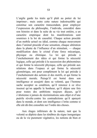 53

L’argile garde les traits qu’il plaît au potier de lui
imprimer ; mais outre cette nature indestructible qui
constitue son caractère transcendant, pour employer
l’expression du philosophe, l’individu, considéré dans
son histoire et dans la suite de sa vie tout entière, a un
caractère empirique dont les manifestations sont
soumises à la loi de causalité. Chaque action procède
d’un mobile actuel ou idéal, comme chaque mouvement
dans l’animal procède d’une sensation, chaque altération
dans la plante de l’influence d’un stimulant, — chaque
modification dans le cristal d’une force mécanique,
physique ou chimique. La loi qui préside à
l’enchaînement des idées et qui forme la nécessité
logique, celle qui préside à la succession des phénomènes
et qui forme la nécessité physique, celle qui préside aux
relations dans l’espace et qui forme la nécessité
géométrique, ont pour complément la loi qui préside à
l’enchaînement des actions et des motifs, et qui forme la
nécessité morale. Puisqu’il est borné dans son
intelligence et assujetti dans sa volonté, que l’homme
sache accepter sa condition, qu’il renonce à ce rêve
insensé qu’on appelle le bonheur, qu’il abjure une fois
pour toutes des ambitions toujours déçues, qu’il
s’abstienne à jamais de récriminations sans objet et d’une
puérile révolte contre les contradictions qu’il aperçoit
dans le monde, et dont son intelligence s’irrite comme si
elle eût dû être consultée sur l’ordre des choses.
Aux étages inférieurs de la nature, tant que la
volonté se déploie dans les ténèbres du règne inorganique
ou de la vie purement végétative, les notions de bien et

 