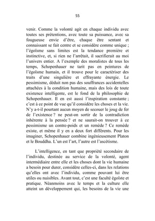 55

venir. Comme la volonté agit en chaque individu avec
toutes ses prétentions, avec toute sa puissance, avec sa
fougueuse envie d’être, chaque être sentant et
connaissant se fait centre et se considère comme unique ;
l’égoïsme sans limites est la tendance première et
instinctive, et, si rien ne l’arrêtait, il sacrifierait au moi
l’univers entier. A l’exemple des moralistes de tous les
temps, Schopenhauer ne tarit pas en peintures de
l’égoïsme humain, et il trouve pour le caractériser des
traits d’une singulière et effrayante énergie. Le
pessimisme, déduit non pas des souffrances accidentelles
attachées à la condition humaine, mais des lois de toute
existence intelligente, est le fond de la philosophie de
Schopenhauer. Il en est aussi l’inspiration constante ;
c’est à ce point de vue qu’il considère les choses et la vie.
N’y a-t-il pourtant aucun moyen de secouer le joug de fer
de l’existence ? ne peut-on sortir de la contradiction
inhérente à la pensée ? et ne saurait-on trouver à ce
pessimisme un contre-poids et un remède ? Ce remède
existe, et même il y en a deux fort différents. Pour les
imaginer, Schopenhauer combine ingénieusement Platon
et le Bouddha. L’un est l’art, l’autre est l’ascétisme.
L’intelligence, en tant que propriété secondaire de
l’individu, destinée au service de la volonté, agent
intermédiaire entre elle et les choses dont la vie humaine
a besoin pour durer, considère celles-ci, dans les relations
qu’elles ont avec l’individu, comme pouvant lui être
utiles ou nuisibles. Avant tout, c’est une faculté égoïste et
pratique. Néanmoins avec le temps et la culture elle
atteint un développement qui, les besoins de la vie une

 
