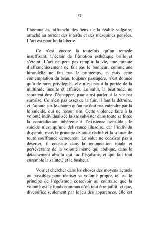 57

l’homme est affranchi des liens de la réalité vulgaire,
arraché au torrent des intérêts et des mesquines pensées.
L’art est pour lui la liberté.
Ce n’est encore là toutefois qu’un remède
insuffisant. L’éclair de l’émotion esthétique brille et
s’éteint. L’art ne peut pas remplir la vie, une minute
d’affranchissement ne fait pas le bonheur, comme une
hirondelle ne fait pas le printemps, et puis cette
contemplation du beau, toujours passagère, n’est donnée
qu’à de rares privilégiés, elle n’est pas à la portée de la
multitude inculte et affairée. Le salut, la béatitude, ne
sauraient être d’échapper, pour ainsi parler, à la vie par
surprise. Ce n’est pas assez de la fuir, il faut la détruire,
et j’ajoute sur-le-champ qu’on ne doit pas entendre par là
le suicide, qui ne résout rien. Cette violence faite à la
volonté individualisée laisse subsister dans toute sa force
la contradiction inhérente à l’existence sensible ; le
suicide n’est qu’une délivrance illusoire, car l’individu
disparaît, mais le principe de toute réalité et la source de
toute souffrance demeurent. Le salut ne consiste pas à
déserter, il consiste dans la renonciation totale et
persévérante de la volonté même qui abdique, dans le
détachement absolu qui tue l’égoïsme, et qui fait tout
ensemble la sainteté et le bonheur.
Voir et chercher dans les choses des moyens actuels
ou possibles pour réaliser sa volonté propre, tel est le
principe de l’égoïsme ; concevoir au contraire que la
volonté est le fonds commun d’où tout être jaillit, et que,
diversifiée seulement par le jeu des apparences, elle est

 