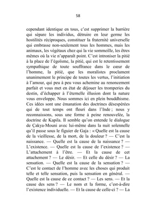 58

cependant identique en tous, c’est supprimer la barrière
qui sépare les individus, détruire en leur germe les
hostilités réciproques, constituer la fraternité universelle
qui embrasse non-seulement tous les hommes, mais les
animaux, les végétaux chez qui la vie sommeille, les êtres
mêmes où la vie n’apparaît point. C’est introniser la pitié
à la place de l’égoïsme, la pitié, qui est le retentissement
sympathique de toute souffrance dans le cœur de
l’homme, la pitié, que les moralistes proclament
unanimement le principe de toutes les vertus, l’initiation
à l’amour, qui peu à peu vous achemine au renoncement
parfait et vous met en état de déjouer les tromperies du
destin, d’échapper à l’éternelle illusion dont la nature
vous enveloppe. Nous sommes ici en plein bouddhisme.
Ces idées sont une émanation des doctrines désespérées
qui de tout temps ont fleuri dans l’Inde ; nous y
reconnaissons, sous une forme à peine renouvelée, la
doctrine de Kapila. Il semble qu’on entende le dialogue
de Çakya-Mouni avec lui-même dans la nuit solennelle
qu’il passe sous le figuier de Gaja : « Quelle est la cause
de la vieillesse, de la mort, de la douleur ? — C’est la
naissance. — Quelle est la cause de la naissance ? —
L’existence. — Quelle est la cause de l’existence ? —
L’attachement à l’être. — Et la cause de cet
attachement ? — Le désir. — Et celle du désir ? — La
sensation. — Quelle est la cause de la sensation ? —
C’est le contact de l’homme avec les choses qui produit
telle et telle sensation, puis la sensation en général. —
Quelle est la cause de ce contact ? — Les sens. — Et la
cause des sens ? — Le nom et la forme, c’est-à-dire
l’existence individuelle. — Et la cause de celle-ci ? — La

 