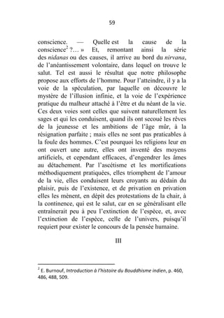 59

conscience. — Quelle est la cause de la
conscience2 ?… » Et, remontant ainsi la série
des nidanas ou des causes, il arrive au bord du nirvana,
de l’anéantissement volontaire, dans lequel on trouve le
salut. Tel est aussi le résultat que notre philosophe
propose aux efforts de l’homme. Pour l’atteindre, il y a la
voie de la spéculation, par laquelle on découvre le
mystère de l’illusion infinie, et la voie de l’expérience
pratique du malheur attaché à l’être et du néant de la vie.
Ces deux voies sont celles que suivent naturellement les
sages et qui les conduisent, quand ils ont secoué les rêves
de la jeunesse et les ambitions de l’âge mûr, à la
résignation parfaite ; mais elles ne sont pas praticables à
la foule des hommes. C’est pourquoi les religions leur en
ont ouvert une autre, elles ont inventé des moyens
artificiels, et cependant efficaces, d’engendrer les âmes
au détachement. Par l’ascétisme et les mortifications
méthodiquement pratiquées, elles triomphent de l’amour
de la vie, elles conduisent leurs croyants au dédain du
plaisir, puis de l’existence, et de privation en privation
elles les mènent, en dépit des protestations de la chair, à
la continence, qui est le salut, car en se généralisant elle
entraînerait peu à peu l’extinction de l’espèce, et, avec
l’extinction de l’espèce, celle de l’univers, puisqu’il
requiert pour exister le concours de la pensée humaine.
III

2

E. Burnouf, Introduction à l’histoire du Bouddhisme indien, p. 460,
486, 488, 509.

 