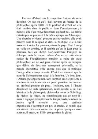 6

Un mot d’abord sur la singulière fortune de cette
doctrine. On sait ce qu’il était advenu en France de la
philosophie après 1848, et le profond discrédit où elle
était tombée dans le public et dans l’enseignement ; à
peine si elle s’en relève lentement aujourd’hui. La même
catastrophe se produisit à la même époque en Allemagne.
Une doctrine y régnait presque en souveraine ; elle avait
pénétré dans la religion et dans la politique, elle s’était
associée à toutes les préoccupations du pays. Tout à coup
un voile se déchire, et il semble qu’on la juge pour la
première fois en liberté. Non-seulement l’empire lui
échappe, mais le respect même s’en va, et cette chute
rapide de l’hégélianisme entraîne la ruine de toute
philosophie ; on ne voit plus, comme après un ouragan,
que débris de doctrines surnageant pêle-mêle, et la
pensée spéculative offre encore plus que la politique
l’image d’un champ dévasté. C’est à ce moment que le
nom de Schopenhauer surgit à la lumière. Un beau jour,
l’Allemagne apprend non sans surprise qu’elle possède à
son insu depuis trente ans un grand prosateur inconnu et
un profond penseur de plus ; l’opinion, tout à l’heure
désabusée de toute spéculation, court aussitôt à lui. Les
histoires de la philosophie pleines des noms de Schelling,
de Fichte, de Hegel, ne connaissaient pas ce nom-là ;
mais il regagne promptement le temps perdu, le retour de
justice
qu’il
attendait
avec
une
certitude
orgueilleuse s’accomplit en peu d’années, et tandis que
ses rivaux délaissés conservent à peine quelques rares
adeptes, il meurt, en 1860, presque dans la gloire.

 