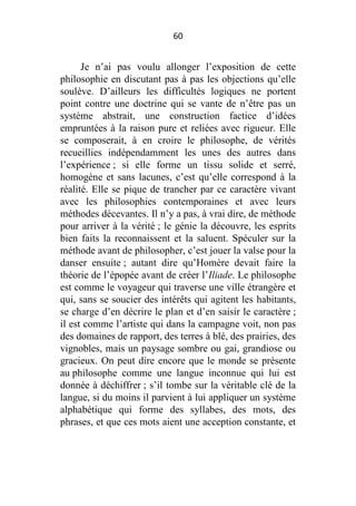 60

Je n’ai pas voulu allonger l’exposition de cette
philosophie en discutant pas à pas les objections qu’elle
soulève. D’ailleurs les difficultés logiques ne portent
point contre une doctrine qui se vante de n’être pas un
système abstrait, une construction factice d’idées
empruntées à la raison pure et reliées avec rigueur. Elle
se composerait, à en croire le philosophe, de vérités
recueillies indépendamment les unes des autres dans
l’expérience ; si elle forme un tissu solide et serré,
homogène et sans lacunes, c’est qu’elle correspond à la
réalité. Elle se pique de trancher par ce caractère vivant
avec les philosophies contemporaines et avec leurs
méthodes décevantes. Il n’y a pas, à vrai dire, de méthode
pour arriver à la vérité ; le génie la découvre, les esprits
bien faits la reconnaissent et la saluent. Spéculer sur la
méthode avant de philosopher, c’est jouer la valse pour la
danser ensuite ; autant dire qu’Homère devait faire la
théorie de l’épopée avant de créer l’Iliade. Le philosophe
est comme le voyageur qui traverse une ville étrangère et
qui, sans se soucier des intérêts qui agitent les habitants,
se charge d’en décrire le plan et d’en saisir le caractère ;
il est comme l’artiste qui dans la campagne voit, non pas
des domaines de rapport, des terres à blé, des prairies, des
vignobles, mais un paysage sombre ou gai, grandiose ou
gracieux. On peut dire encore que le monde se présente
au philosophe comme une langue inconnue qui lui est
donnée à déchiffrer ; s’il tombe sur la véritable clé de la
langue, si du moins il parvient à lui appliquer un système
alphabétique qui forme des syllabes, des mots, des
phrases, et que ces mots aient une acception constante, et

 