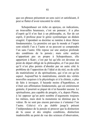 61

que ces phrases présentent un sens suivi et satisfaisant, il
peut se flatter d’avoir rencontré la vérité.
Schopenhauer est riche en aperçus, en indications,
en trouvailles heureuses, c’est un penseur ; il a plus
d’esprit qu’il n’en faut à un philosophe, et, fier de cet
esprit, il professe pour le génie systématique un dédain
exagéré. Cependant sa doctrine se ramène à deux thèses
fondamentales. La première est que le monde et l’esprit
sont relatifs l’un à l’autre et ne peuvent se comprendre
l’un sans l’autre. Elle repose sur une analyse profonde
des conditions de la pensée ; mais cette analyse
n’appartient pas en propre à Schopenhauer, elle
appartient à Kant ; c’est par lui qu’elle est devenue un
point de départ obligé de la philosophie, et l’on peut dire
qu’il n’est plus permis d’aborder par un autre côté le
problème de l’opposition de l’idéal et du réel, ou de celle
du matérialisme et du spiritualisme, qui n’en est qu’un
aspect. Aujourd’hui le matérialisme, enrichi des vérités
nouvelles acquises à la physiologie et à la chimie, a plus
de faits à invoquer, il hasarde moins d’hypothèses, et
n’était son affirmation fondamentale, qui est entièrement
gratuite, il pourrait se piquer de n’en hasarder aucune. Le
spiritualisme, peu capable de progrès, n’a, depuis Platon,
à lui opposer qu’un petit nombre d’arguments toujours
les mêmes, mais dont la monotonie ne diminue pas la
valeur. Ils ne sont pas encore parvenus à s’entamer l’un
l’autre. Celui-ci n’a pu établir jusqu’à présent
l’indépendance de la pensée ni prouver que la distinction
de la cause et des simples conditions, distinction
inadmissible au point de vue des sciences d’observation,

 