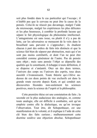 62

soit plus fondée dans le cas particulier qui l’occupe ; il
n’établit pas que le cerveau ne peut être la cause de la
pensée. Celui-là ne réussit pas davantage, malgré l’aide
du microscope, malgré les expériences les plus délicates
et les plus heureuses, à combler la profonde lacune qui
sépare le fait physiologique du phénomène intellectuel.
L’antagonisme est sans issue, ou plutôt il n’y a pas de
lutte, car les adversaires se menacent de la voix dans le
brouillard sans parvenir à s’approcher ; ils étudient
chacun à part des ordres de faits très distincts et que la
science fait bien de séparer par abstraction, mais qui n’en
sont pas moins corrélatifs, et dont l’un ne peut être
considéré comme générateur de l’autre. Pas de pensée
sans objet ; mais sans pensée l’objet se dépouille des
qualités qui le constituent, il échappe à toute définition, il
se disperse et s’anéantit. Otez un des deux termes,
l’univers des corps ou l’univers des esprits, tous deux
aussitôt s’évanouissent. Toute théorie qui s’élève audessus de ces deux points de vue exclusifs est dans la
grande route ouverte depuis Kant, et qui conduit aux
découvertes fécondes non-seulement les sciences
positives, mais la science de l’esprit et la philosophie.
Cette première thèse est une constatation de faits ; la
seconde est la plus audacieuse des analogies, et, comme
toute analogie, elle est difficile à combattre, soit qu’on
emploie contre elle la dialectique, ou qu’on invoque
l’observation. Tout être, dit Schopenhauer, est une
manifestation de la volonté, et il explique à l’aide de cette
clé bien des faits curieux ; malheureusement cette
doctrine soulève une objection absolue. Schopenhauer

 