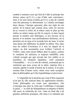63

combat à outrance ceux qui font de l’idée le principe des
choses, parce qu’il n’y a pas d’idée sans conscience ;
mais il est non moins évident qu’il n’y a pas de volonté
sans but préconçu et déterminant. La volonté enveloppe
deux choses, l’énergie agissante, plus une règle de son
action. Si la nature agit comme nous, entre les œuvres
de sa volonté et celles de la nôtres entre le plan qu’elle
réalise en même temps qu’elle le conçoit, et dans lequel
pensée et matière sont identiques, et nos travaux où la
pensée et la matière sont profondément distinctes, où la
première est en nous et la seconde hors de nous, il existe
sans doute une différence ou plutôt un abîme. Oui, dans
tous les ordres d’existence et à tous les degrés de la
nature, on doit reconnaître avec Leibniz l’activité et
l’effort ; mais cette raison diffuse dans la nature, comme
le voulaient les stoïciens, et toujours infaillible, cette
volonté aveugle qui agit suivant des lois stables et se
manifeste en créations régulières, voilà justement
l’insondable, — et si le mot de volonté, commenté par le
sentiment que nous avons de la nôtre, exprime bien à
certains égards le mode d’action de la nature, il ne peut,
comme bien d’autres mots, entrer avec cette acception
dans la philosophie qu’à titre hypothétique et provisoire.
L’originalité de la doctrine qui vient d’être esquissée
n’est pas là, elle consiste dans ses applications morales.
Toute philosophie est avant tout spéculative, elle
n’enseigne pas plus la vertu que l’esthétique n’enseigne
le génie, — et celle de Schopenhauer se propose d’abord,
elle aussi, la recherche du vrai ; mais au fond elle a de
grandes ambitions pratiques, elle aime à se rattacher par

 