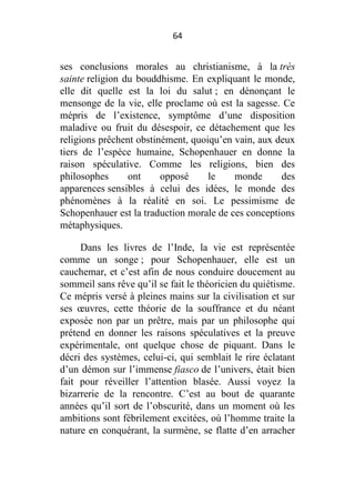 64

ses conclusions morales au christianisme, à la très
sainte religion du bouddhisme. En expliquant le monde,
elle dit quelle est la loi du salut ; en dénonçant le
mensonge de la vie, elle proclame où est la sagesse. Ce
mépris de l’existence, symptôme d’une disposition
maladive ou fruit du désespoir, ce détachement que les
religions prêchent obstinément, quoiqu’en vain, aux deux
tiers de l’espèce humaine, Schopenhauer en donne la
raison spéculative. Comme les religions, bien des
philosophes
ont
opposé
le
monde
des
apparences sensibles à celui des idées, le monde des
phénomènes à la réalité en soi. Le pessimisme de
Schopenhauer est la traduction morale de ces conceptions
métaphysiques.
Dans les livres de l’Inde, la vie est représentée
comme un songe ; pour Schopenhauer, elle est un
cauchemar, et c’est afin de nous conduire doucement au
sommeil sans rêve qu’il se fait le théoricien du quiétisme.
Ce mépris versé à pleines mains sur la civilisation et sur
ses œuvres, cette théorie de la souffrance et du néant
exposée non par un prêtre, mais par un philosophe qui
prétend en donner les raisons spéculatives et la preuve
expérimentale, ont quelque chose de piquant. Dans le
décri des systèmes, celui-ci, qui semblait le rire éclatant
d’un démon sur l’immense fiasco de l’univers, était bien
fait pour réveiller l’attention blasée. Aussi voyez la
bizarrerie de la rencontre. C’est au bout de quarante
années qu’il sort de l’obscurité, dans un moment où les
ambitions sont fébrilement excitées, où l’homme traite la
nature en conquérant, la surmène, se flatte d’en arracher

 