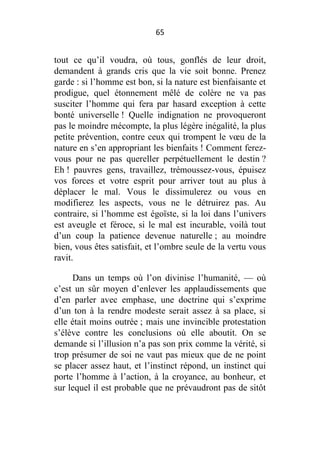 65

tout ce qu’il voudra, où tous, gonflés de leur droit,
demandent à grands cris que la vie soit bonne. Prenez
garde : si l’homme est bon, si la nature est bienfaisante et
prodigue, quel étonnement mêlé de colère ne va pas
susciter l’homme qui fera par hasard exception à cette
bonté universelle ! Quelle indignation ne provoqueront
pas le moindre mécompte, la plus légère inégalité, la plus
petite prévention, contre ceux qui trompent le vœu de la
nature en s’en appropriant les bienfaits ! Comment ferezvous pour ne pas quereller perpétuellement le destin ?
Eh ! pauvres gens, travaillez, trémoussez-vous, épuisez
vos forces et votre esprit pour arriver tout au plus à
déplacer le mal. Vous le dissimulerez ou vous en
modifierez les aspects, vous ne le détruirez pas. Au
contraire, si l’homme est égoïste, si la loi dans l’univers
est aveugle et féroce, si le mal est incurable, voilà tout
d’un coup la patience devenue naturelle ; au moindre
bien, vous êtes satisfait, et l’ombre seule de la vertu vous
ravit.
Dans un temps où l’on divinise l’humanité, — où
c’est un sûr moyen d’enlever les applaudissements que
d’en parler avec emphase, une doctrine qui s’exprime
d’un ton à la rendre modeste serait assez à sa place, si
elle était moins outrée ; mais une invincible protestation
s’élève contre les conclusions où elle aboutit. On se
demande si l’illusion n’a pas son prix comme la vérité, si
trop présumer de soi ne vaut pas mieux que de ne point
se placer assez haut, et l’instinct répond, un instinct qui
porte l’homme à l’action, à la croyance, au bonheur, et
sur lequel il est probable que ne prévaudront pas de sitôt

 
