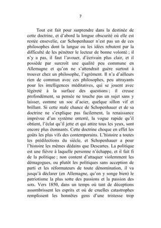 7

Tout est fait pour surprendre dans la destinée de
cette doctrine, et d’abord la longue obscurité où elle est
restée ensevelie, car Schopenhauer n’est pas un de ces
philosophes dont la langue ou les idées rebutent par la
difficulté de les pénétrer le lecteur de bonne volonté ; il
n’y a pas, il faut l’avouer, d’écrivain plus clair, et il
possède par surcroît une qualité peu commune en
Allemagne et qu’on ne s’attendrait guère surtout à
trouver chez un philosophe, l’agrément. Il n’a d’ailleurs
rien de commun avec ces philosophes, peu attrayants
pour les intelligences méditatives, qui se jouent avec
légèreté à la surface des questions ; il creuse
profondément, sa pensée ne touche pas un sujet sans y
laisser, comme un soc d’acier, quelque sillon vif et
brillant. Si cette male chance de Schopenhauer et de sa
doctrine ne s’explique pas facilement, la renaissance
imprévue d’un système enterré, la vogue rapide qu’il
obtient, l’éclat qu’il jette et qui attire tous les yeux, sont
encore plus étonnants. Cette doctrine choque en effet les
goûts les plus vifs des contemporains. L’histoire a toutes
les prédilections du siècle, et Schopenhauer a pour
l’histoire les mêmes dédains que Descartes. La politique
est une fièvre à laquelle personne n’échappe, et il fait fi
de la politique ; non content d’attaquer violemment les
démagogues, ou plutôt les politiques sans acception de
parti et les réformateurs de toute dénomination, il va
jusqu’à déclarer (en Allemagne, qu’on y songe bien) le
patriotisme la plus sotte des passions et la passion des
sots. Vers 1850, dans un temps où tant de déceptions
assombrissent les esprits et où de cruelles catastrophes
remplissent les honnêtes gens d’une tristesse trop

 