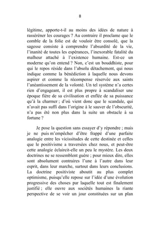 8

légitime, apporte-t-il au moins des idées de nature à
rasséréner les courages ? Au contraire il proclame que le
comble de la folie est de vouloir être consolé, que la
sagesse consiste à comprendre l’absurdité de la vie,
l’inanité de toutes les espérances, l’inexorable fatalité du
malheur attaché à l’existence humaine. Est-ce un
moderne qu’on entend ? Non, c’est un bouddhiste, pour
qui le repos réside dans l’absolu détachement, qui nous
indique comme la bénédiction à laquelle nous devons
aspirer et comme la récompense réservée aux saints
l’anéantissement de la volonté. Un tel système n’a certes
rien d’engageant, il est plus propre à scandaliser une
époque fière de sa civilisation et enflée de sa puissance
qu’à la charmer ; d’où vient donc que le scandale, qui
n’avait pas suffi dans l’origine à le sauver de l’obscurité,
n’a pas été non plus dans la suite un obstacle à sa
fortune ?
Je pose la question sans essayer d’y répondre ; mais
je ne puis m’empêcher d’être frappé d’une parfaite
analogie entre les vicissitudes de cette destinée et celles
que le positivisme a traversées chez nous, et peut-être
cette analogie éclaircit-elle un peu le mystère. Les deux
doctrines ne se ressemblent guère ; pour mieux dire, elles
sont absolument contraires l’une à l’autre dans leur
esprit, dans leur marche, surtout dans leurs conclusions.
La doctrine positiviste aboutit au plus complet
optimisme, puisqu’elle repose sur l’idée d’une évolution
progressive des choses par laquelle tout est finalement
justifié ; elle ouvre aux sociétés humaines la riante
perspective de se voir un jour constituées sur un plan

 