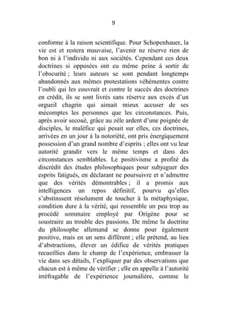 9

conforme à la raison scientifique. Pour Schopenhauer, la
vie est et restera mauvaise, l’avenir ne réserve rien de
bon ni à l’individu ni aux sociétés. Cependant ces deux
doctrines si opposées ont eu même peine à sortir de
l’obscurité ; leurs auteurs se sont pendant longtemps
abandonnés aux mêmes protestations véhémentes contre
l’oubli qui les couvrait et contre le succès des doctrines
en crédit, ils se sont livrés sans réserve aux excès d’un
orgueil chagrin qui aimait mieux accuser de ses
mécomptes les personnes que les circonstances. Puis,
après avoir secoué, grâce au zèle ardent d’une poignée de
disciples, le maléfice qui pesait sur elles, ces doctrines,
arrivées en un jour à la notoriété, ont pris énergiquement
possession d’un grand nombre d’esprits ; elles ont vu leur
autorité grandir vers le même temps et dans des
circonstances semblables. Le positivisme a profité du
discrédit des études philosophiques pour subjuguer des
esprits fatigués, en déclarant ne poursuivre et n’admettre
que des vérités démontrables ; il a promis aux
intelligences un repos définitif, pourvu qu’elles
s’abstinssent résolument de toucher à la métaphysique,
condition dure à la vérité, qui ressemble un peu trop au
procédé sommaire employé par Origène pour se
soustraire au trouble des passions. De même la doctrine
du philosophe allemand se donne pour également
positive, mais en un sens différent ; elle prétend, au lieu
d’abstractions, élever un édifice de vérités pratiques
recueillies dans le champ de l’expérience, embrasser la
vie dans ses détails, l’expliquer par des observations que
chacun est à même de vérifier ; elle en appelle à l’autorité
irréfragable de l’expérience journalière, comme le

 