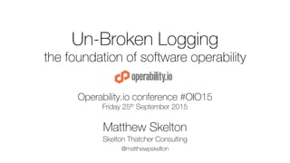 Un-Broken Logging
the foundation of software operability
Operability.io conference #OIO15
Friday 25th September 2015
Matthew Skelton
Skelton Thatcher Consulting
@matthewpskelton
 