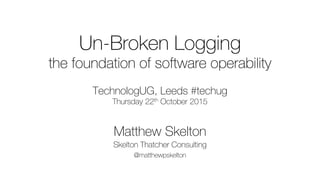 Un-Broken Logging
the foundation of software operability
TechnologUG, Leeds #techug
Thursday 22th October 2015
Matthew Skelton
Skelton Thatcher Consulting
@matthewpskelton
 