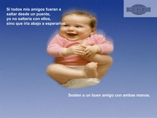 Si todos mis amigos fueran a saltar desde un puente, yo no saltaria con ellos, sino que iria abajo a esperarlos.  Sosten a un buen amigo con ambas manos.  