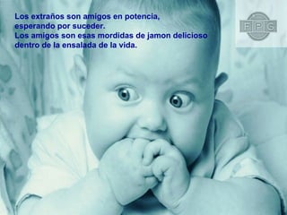 Los extraños son amigos en potencia,  esperando por suceder. Los amigos son esas mordidas de jamon delicioso  dentro de la ensalada de la vida. 