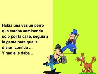 Había una vez un perro que estaba caminando solo por la calle, seguía a la gente para que le dieran comida … Y nadie le daba … 