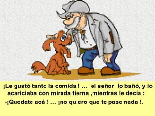 ¡Le gustó tanto la comida ! …  el señor  lo bañó, y lo acariciaba con mirada tierna ,mientras le decía :  -¡Quedate acá ! … ¡no quiero que te pase nada !. 