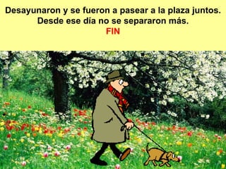 Desayunaron y se fueron a pasear a la plaza juntos. Desde ese día no se separaron más. FIN 