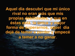 Aquel día descubrí que mi único rival no eran más que mis propias debilidades, y que en éstas está  la única  y mejor forma de superarnos, aquel  día dejé de temer a perder y empecé a temer a no ganar . 