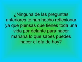 ¿Ninguna de las preguntas anteriores te han hecho reflexionar ya que piensas que tienes toda una vida por delante para hacer mañana lo que sabes puedes hacer el día de hoy? 