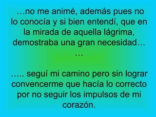 … no me animé, además pues no lo conocía y si bien entendí, que en la mirada de aquella lágrima, demostraba una gran necesidad… … ….. seguí mi camino pero sin lograr convencerme que hacía lo correcto por no seguir los impulsos de mi corazón. 