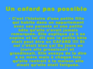 Un cafard pas possible C’est l’histoire d’une petite fille qui habite dans un appartement avec ses parents et une petite bête qu’elle n’avait jamais remarquée. Elle expliqua ça à sa copine et lui dit que la petite bête était peut être un CAFARD !!!! Et oui c’était bien ça! De jours en jours elle grossissait et  grandissait. Elle essaya de le dire à sa mère mais à chaque fois qu’elle rentrait à la maison elle disait qu’elle était fatiguée. 