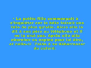 La petite fille commençait à s’inquiéter car la bête faisait une tête de plus qu’elle. Alors elle le dit à son père au téléphone et il ne la crut pas. Après elle alla chercher sa copine pour lui dire, et celle-ci  l’aida à se débarrasser du cafard.  