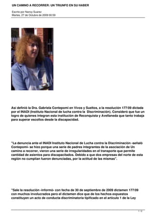 UN CAMINO A RECORRER: UN TRIUNFO EN SU HABER

Escrito por Nancy Suarez
Martes, 27 de Octubre de 2009 00:59




Así definió la Dra. Gabriela Contepomi en Vivos y Sueltos, a la resolución 177/09 dictada
por el INADI (Instituto Nacional de lucha contra la Discriminación). Consideró que fue un
logro de quienes integran esta institución de Reconquista y Avellaneda que tanto trabaja
para superar escollos desde la discapacidad.




"La denuncia ante el INADI Instituto Nacional de Lucha contra la Discriminación -señaló
Contepomi- se hizo porque una serie de padres integrantes de la asociación de Un
camino a recorrer, vieron una serie de irregularidades en el transporte que permite
cantidad de asientos para discapacitados. Debido a que dos empresas del norte de esta
región no cumplían fueron denunciadas, por la actitud de las mismas".




"Sale la resolución -informó- con fecha de 30 de septiembre de 2009 dictamen 177/09
con muchos involucrados pero el dictamen dice que de los hechos expuestos
constituyen un acto de conducta discriminatoria tipificado en el artículo 1 de la Ley



                                                                                    1/2
 