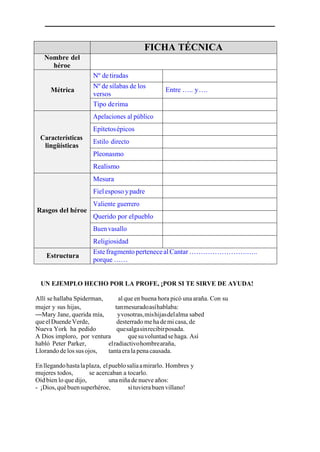 FICHA TÉCNICA
Nombre del
héroe
Métrica
Nº detiradas
Nº de sílabas de los
versos
Entre ….. y….
Tipo derima
Características
lingüísticas
Apelaciones al público
Epítetosépicos
Estilo directo
Pleonasmo
Realismo
Rasgos del héroe
Mesura
Fielesposo ypadre
Valiente guerrero
Querido por elpueblo
Buen vasallo
Religiosidad
Estructura
EstefragmentopertenecealCantar …………………….…..
porque ……
UN EJEMPLO HECHO POR LA PROFE, ¡POR SI TE SIRVE DE AYUDA!
Allí se hallaba Spiderman, al que en buena hora picó una araña. Con su
mujer y sus hijas, tanmesuradoasíhablaba:
—Mary Jane, querida mía, yvosotras,mishijasdelalma sabed
queelDuendeVerde, desterrado meha demi casa, de
Nueva York ha pedido quesalgasinrecibirposada.
A Dios imploro, por ventura quesuvoluntadsehaga. Así
habló Peter Parker, elradiactivohombrearaña,
Llorando delos sus ojos, tantaerala penacausada.
Enllegandohastalaplaza, elpueblosalíaamirarlo. Hombres y
mujeres todos, se acercaban a tocarlo.
Oíd bien lo que dijo, una niña de nueve años:
- ¡Dios,québuensuperhéroe, situvierabuenvillano!
 