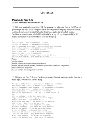 Los textos
Poema de Mío Cid
Cantar Primero: Destierro del Cid
[El Cid, que servía al rey Alfonso VI, fue atacado por el conde García Ordóñez, un
gran amigo del rey. El Cid no pudo dejar sin vengarse el ataque y venció al conde,
insultando su honor: le mesó la barba (le arrancó pelos de la barba). García
Ordóñez se puso furioso y le habló mal del Cid al rey. El rey desterró al Cid. El
poema comienza en el momento de salir de Burgos.]
1
Con sus ojos muy grandemente llorando
tornaba la cabeza y estábalos mirando:
vio las puertas abiertas, los postigos sin candado,
las perchas vacías sin pieles y sin mantos
y sin halcones y sin azores mudados.
Suspiró mío Cid triste y apesadumbrado.
Habló mío Cid y dijo resignado:
«¡Loor a ti, señor Padre, que estás en lo alto!
Esto me han urdido mis enemigos malos».
Notas:
postigo: puerta
halcón: pájaro fuerte que se usa para la caza
azores: pájaros fuertes (hawks); mudados: que habían cambiado las plumas
apesadumbrado: muy triste
me han urdido: han conspirado contra mí
[El Cid pasa por San Pedro de Cardeña para despedirse de su mujer, doña Jimena, y
a sus hijas, doña Elvira y doña Sol.]
He aquí a doña Jimena que con sus hijas va llegando;
dos dueñas las traen a ambas en sus brazos.
Ante el Campeador doña Jimena las rodillas ha hincado.
Lloraba de los ojos, quiso besarle las manos:
«¡Ya Campeador, en hora buena engendrado,
«por malos intrigantes de Castilla sois echado! »
16
«Ay, mi señor, barba tan cumplida,
«aquí estamos ante vos yo y vuestras hijas,
«(muy niñas son y de pocos días),
«con estas mis damas de quien soy yo servida.
«Ya lo veo que estáis de partida,
«y nosotras y vos nos separamos en vida.
«¡Dadnos consejo, por amor de Santa María!»
Alargó las manos el de la barba bellida,
a las sus hijas en brazos las cogía,
acercólas al corazón que mucho las quería.
Llora de los ojos, muy fuertemente suspira:
« Ay, doña Jimena, mi mujer muy querida,
«como a mi propia alma así tanto os quería.
 