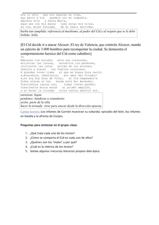 «Ya lo veis que nos separan en vida,
«yo parto y vos quedáis sin mi compañía.
«Quiera Dios y Santa María,
«que aún con mis manos case estas mis hijas,
«y vos, mujer honrada, de mí seáis servida».
barba tan cumplida: referencia al machismo, al poder del Cid y al respeto que se le debe
bellida: bella
[El Cid decide ir a atacar Alcocer. El rey de Valencia, que controla Alcocer, manda
un ejército de 3.000 hombres para reconquistar la ciudad. Se demuestra el
comportamiento heroico del Cid como caballero]
35
Embrazan los escudos ante sus corazones,
enristran las lanzas, envueltos los pendones,
inclinaron las caras encima de los arzones,
íbanlos a atacar con fuertes corazones.
A grandes voces llama el que en buena hora nació:
«¡Atacadlos, caballeros, por amor del Criador!
«¡Yo soy Ruy Díaz de Vivar, el Cid Campeador!»
Todos atacan al haz donde está Per Bermudoz.
Trescientas lanzas son, todas llevan pendón;
trescientos moros matan al primer empujón,
y al hacer la tornada otros tantos muertos son.
enristran: bajan
pendones: banderas o estandartes
arzón: parte de la silla
hacer la tornada: virar para atacar desde la dirección opuesta
Cantar tercero. Los infantes de Carrión muestran su cobardía: episodio del león, los infantes
en batalla y la afrenta de Corpes.
Preguntas para contestar en el grupo-clase:
1. ¿Qué trata cada uno de los textos?
2. ¿Cómo se comporta el Cid en cada uno de ellos?
3. ¿Quiénes son los "malos" y por qué?
4. ¿Cuál es la métrica de los textos?
5. Señala algunos rrecursos literarios propios dela épica
 