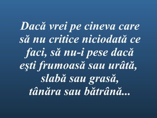 Dacă vrei pe cineva care să nu critice niciodată ce faci ,  să nu-i pese dacă e ş ti frumoasă sau urâtă ,  slabă sau grasă , tânăra sau bătrână ... 
